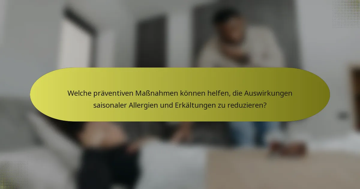 Welche präventiven Maßnahmen können helfen, die Auswirkungen saisonaler Allergien und Erkältungen zu reduzieren?